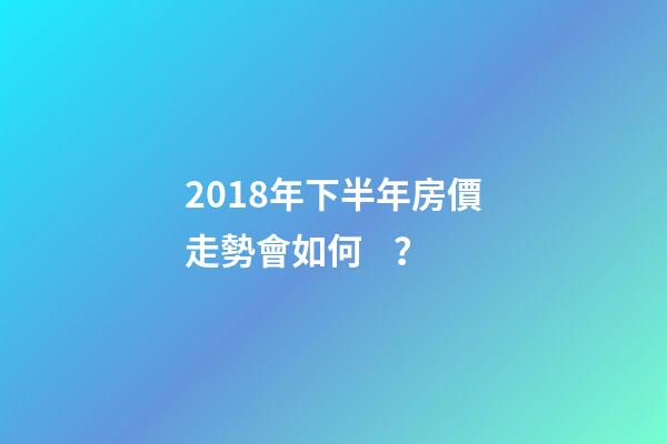 2018年下半年房價走勢會如何？